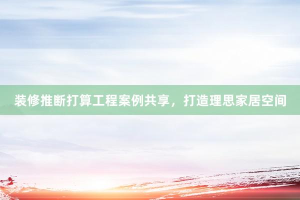 装修推断打算工程案例共享，打造理思家居空间