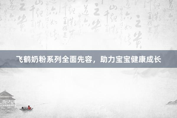 飞鹤奶粉系列全面先容，助力宝宝健康成长