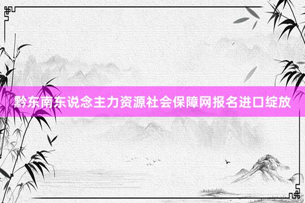 黔东南东说念主力资源社会保障网报名进口绽放