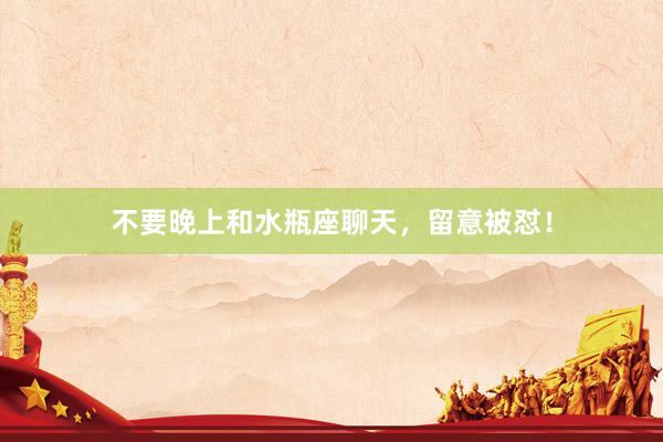 不要晚上和水瓶座聊天，留意被怼！